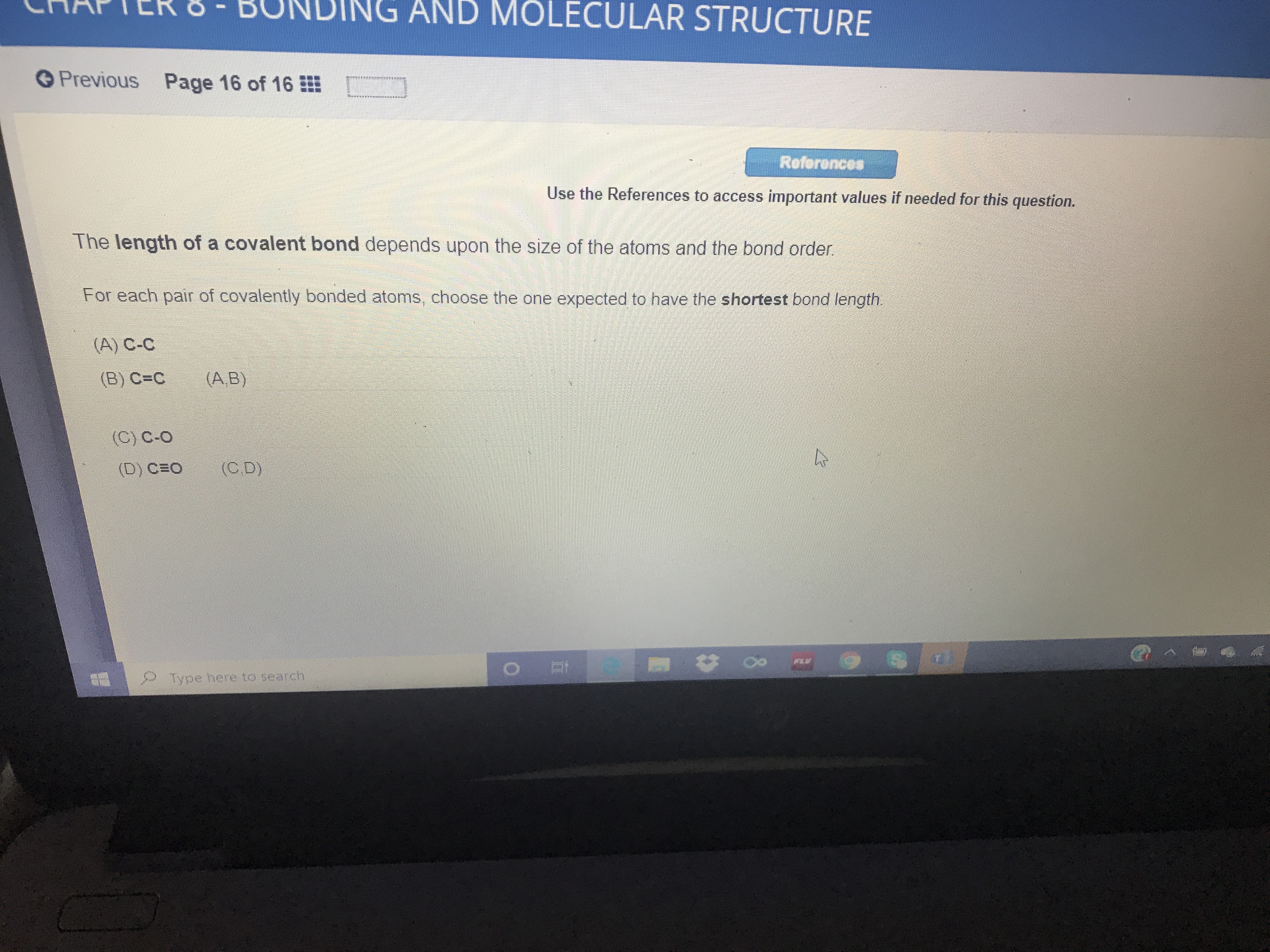 ING AND MOLECULAR STRUCTURE
Previous Page
16 of 16
Reforences
Use the References to access important values if needed for this question.
The length of a covalent bond depends upon the size of the atoms and the bond order.
For each pair of covalently bonded atoms, choose the one expected to have the shortest bond length.
(A) C-C
(B) C=C
(A,B)
(C) C-O
(D) CEO
(C.D)
FLV
Type here to search
