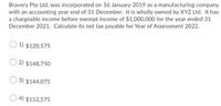 Bravery Pte Ltd, was incorporated on 16 January 2019 as a manufacturing company
with an accounting year end of 31 December. It is wholly owned by XYZ Ltd. It has
a chargeable income before exempt income of $1,000,000 for the year ended 31
December 2021. Calculate its net tax payable for Year of Assessment 2022.
1) $120,575
2) $148,750
3) $144,075
4) $152,575
