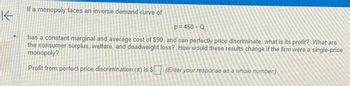 K
If a monopoly faces an inverse demand curve of
p=450-Q,
has a constant marginal and average cost of $90, and can perfectly price discriminate, what is its profit? What are
the consumer surplus, welfare, and deadweight loss? How would these results change if the firm were a single-price
monopoly?
Profit from perfect price discrimination (T) is $(Enter your response as a whole number.)