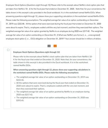 Employee Stock Options (Questions eight through 12) Please refer to the excerpts about Netflix's stock option plan that
are taken from Netflix's 10-K for the fiscal year that ended on December 31, 2020. Note that, for your convenience, the
table shown in this excerpt is also provided in the Excel workbook. It is in the worksheet named Netflix ESOs. When
answering questions eight through 12, please show your supporting calculations in the worksheet named Netflix ESOS.
Please make the following assumptions: The weighted average fair value of an option outstanding on December
31, 2019 was $222.46. All the options that were exercised during the fiscal year that ended on December 31, 2020
were about to expire. That is, employees waited until the very last moment, and then they exercised their options. The
weighted average fair value of an option granted by Netflix to an employee during 2020 was $217.42. The weighted
average fair value of an option outstanding on December 31, 2 What was Netflix's pro forma (i.e., unrecognized)
employee stock option (i.e., ESO) obligation on December 31, 2019? Your answer should be in millions of dollars.
Employee Stock Options (Questions eight through 12)
Please refer to the excerpts about Netflix's stock option plan that are taken from Netflix's 10-
K for the fiscal year that ended on December 31, 2020. Note that, for your convenience, the
table shown in this excerpt is also provided in the Excel workbook. It is in the worksheet
named Netflix ESOs.
When answering questions eight through 12, please show your supporting calculations in
the worksheet named Netflix ESOS. Please make the following assumptions:
⚫ The weighted average fair value of an option outstanding on December 31, 2019 was
$222.46.
• All the options that were exercised during the fiscal year that ended on December 31,
2020 were about to expire. That is, employees waited until the very last moment, and
then they exercised their options.
.The weighted average fair value of an option granted by Netflix to an employee during
2020 was $217.42.
⚫ The weighted average fair value of an option outstanding on December 31, 2020 was
$393.45.