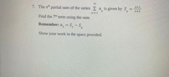 7. The nth partial sum of the series Σa is given by S
n
n=1
Find the 7th term using the sum.
Remember: a, = S, -S₂
Show your work in the space provided.
n+1
n+2