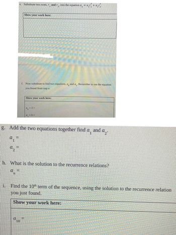 **Text on Educational Website:**

---

**e.** Substitute two roots, \( r_1 \) and \( r_2 \), into the equation \( a_n = \alpha_1 r_1^n + \alpha_2 r_2^n \).

**Show your work here:**

[Blank box for student input]

---

**f.** Now substitute to find two equations, \( a_0 \) and \( a_1 \). Remember to use the equation you found from step e.

**Show your work here:**

\[ a_0 = 3 \]

\[ a_1 = 6 \]

[Blank box for student input]

---

**g.** Add the two equations together to find \( a_1 \) and \( a_2 \).

\[ a_1 = \]

\[ a_2 = \]

[Blank space for student input]

---

**h.** What is the solution to the recurrence relations?

\[ a_n = \]

[Blank space for student input]

---

**i.** Find the 10th term of the sequence, using the solution to the recurrence relation you just found.

**Show your work here:**

\[ a_{10} = \]

[Blank box for student input]

--- 

This set of instructions guides students through substituting roots into a recurrence relation, determining initial conditions, combining equations, and ultimately solving for specific terms in a sequence. Each step offers space for students to show their calculations and reasoning.