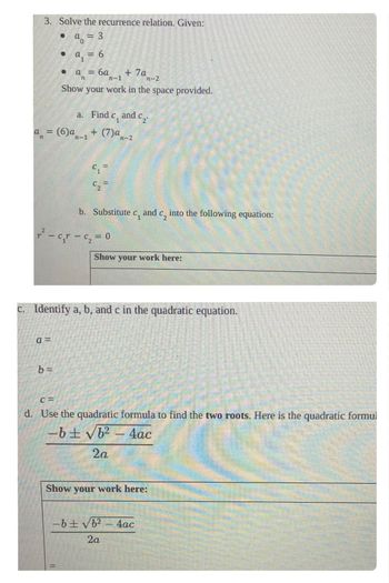 ### Solving the Recurrence Relation

**Problem Statement:**
Solve the recurrence relation. Given:
- \( a_0 = 3 \)
- \( a_1 = 6 \)
- \( a_n = 6a_{n-1} + 7a_{n-2} \)

Show your work in the space provided.

**Steps:**

a. **Find \( c_1 \) and \( c_2 \):**

The recurrence relation can be expressed as:
\[ a_n = 6a_{n-1} + 7a_{n-2} \]

b. **Substitute \( c_1 \) and \( c_2 \) into the following equation:**
\[ r^2 - c_1 r - c_2 = 0 \]

- **Values to be determined:**
  - \( c_1 = \)
  - \( c_2 = \)

c. **Identify \( a \), \( b \), and \( c \) in the quadratic equation.**

- \( a = \)
- \( b = \)
- \( c = \)

d. **Use the quadratic formula to find the two roots.**

Here is the quadratic formula:
\[ \frac{-b \pm \sqrt{b^2 - 4ac}}{2a} \]

- **Solution Steps:**
  - Substitute the values of \( a \), \( b \), and \( c \) to find the roots.
  - Work to be shown in the space provided.

---
**Note:** Use the provided space in your worksheet to perform calculations and derive the final result for \( r \).