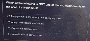 Which of the following is NOT one of the sub-components of
the control environment?
O Management's philosophy and operating style.
O Adequate separation of duties.
O Organisational structure.
O Commitment to competence.