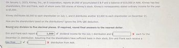 On January 1, 2023, Kinney, Inc., an S corporation, reports $4,000 of accumulated E & P and a balance of $10,000 in AAA. Kinney has twor
shareholders, Erin and Frank, each of whom owns 500 shares of Kinney's stock. Kinney's nonseparately stated ordinary income for the year
is $5,000.
Kinney distributes $6,000 to each shareholder on July 1, and it distributes another $3,000 to each shareholder on December 21.
How are the shareholders taxed on the distributions? Ignore the 20% QBI deduction.
Round any division to five decimal places. If required, round final answers to the nearest dollar.
Erin and Frank each report
December 21 distribution. Assuming
tax-free
1,000
dividend income for the July 1 distribution and s
X each for the
that the shareholders have sufficient basis in their stock, Erin and Frank each receive a
X distribution from AAA.