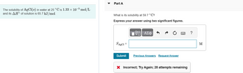 The solubility of AgCl(s) in water at 25 °C is 1.33 × 10-5 mol/L
and its AH° of solution is 65.7 kJ/mol.
Part A
What is its solubility at 59.7 °C?
Express your answer using two significant figures.
SABC1
Submit
17 ΑΣΦ
Previous Answers Request Answer
22
X Incorrect; Try Again; 28 attempts remaining
?
M