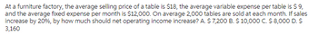 At a furniture factory, the average selling price of a table is $18, the average variable expense per table is $ 9,
and the average fixed expense per month is $12,000. On average 2,000 tables are sold at each month. If sales
increase by 20%, by how much should net operating income increase? A. $ 7,200 B. $ 10,000 C. $ 8,000 D. $
3,160