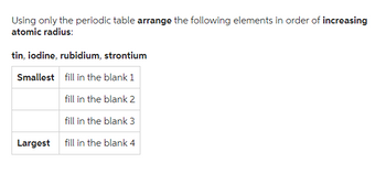 Using only the periodic table arrange the following elements in order of increasing
atomic radius:
tin, iodine, rubidium, strontium
Smallest
fill in the blank 1
fill in the blank 2
fill in the blank 3
fill in the blank 4
Largest