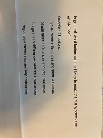 In general, what factors are most likely to reject the null hypothesis for
an ANOVA?
Question 11 options:
Small mean differences and small variances
Small mean differences and large variances
Large mean differences and small variances
Large mean differences and large variances
