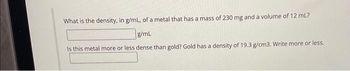 What is the density, in g/mL, of a metal that has a mass of 230 mg and a volume of 12 mL?
g/mL
Is this metal more or less dense than gold? Gold has a density of 19.3 g/cm3. Write more or less.