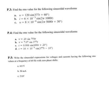 P.3: Find the rms value for the following sinusoidal waveforms
a. v= 120 sin(377t + 60°)
b. i=6x 10³ sin(2# 1000r)
c. u=8 x 10-6 sin(2# 5000 + 30°)
P.4: Find the rms value for the following sinusoidal waveforms
a. v= 20 sin 754r
b. v= 7.07 sin 377r
c. i=0.006 sin(400r + 20°)
d. i 16 x 10³ sin(377r - 10%)
P.5: Write the sinusoidal expressions for voltages and currents having the following rms
values at a frequency of 60 Hz with zero phase shifts:
a. 4.8 V
b. 50 mA
c. 2 kV