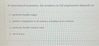 In neoclassical economics, the tendency to full employment depends on:
O perfectly flexible wages
O perfect competition in all markets, including factor markets
O perfectly flexible interest rates
O All of these
