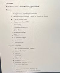 Patient #1
Main Issue: Fluid Volume Excess (hypervolemia)
Causes
Compromised regulatory mechanisms.
Decreased cardiac output; chronic or acute heart disease
Excessive fluid intake
Excessive sodium intake
Head injury
Hormonal disturbances
Liver disease
Low protein intake
Malnutrition
Renal insufficiency
Severe stress
Steroid therapy
Signs and Symptoms
Abnormal breath sounds: crackles
Altered electrolytes
Anxiety
Azotemia
BP changes
Change in mental status
Change in respiratory pattern
Decreased Hgb or Hct
Edema
Increased central venous pressure (CVP)
Increased pulmonary artery diastolic pressure
