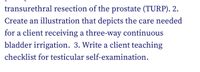 1. Prepare a postoperative care plan for a client undergoing transurethral resection of the prostate (TURP).

2. Create an illustration that depicts the care needed for a client receiving a three-way continuous bladder irrigation.

3. Write a client teaching checklist for testicular self-examination.