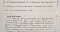 4. Write a brief report using the following terms related to disorders
of the middle ear: otitis media, serous otitis media, acute purulent
otitis media, and chronic otitis media.
Group Assignment
1. Divide into two groups: group A and group B. The students in
group A should develop a list of potential client problems
associated with a visual deficit, and the students in group B should
prepare a similar list but addressing a hearing deficit. Within your
group, develop appropriate nursing interventions for each of the
problems you identify. Present the information to the rest of the
class and engage in a discussion with the other group of the
similarities or differences of problems and interventions.
Lo
