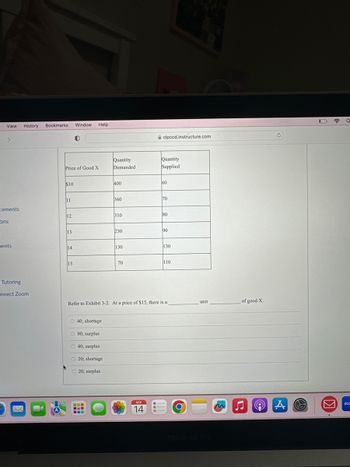 View History Bookmarks Window Help
>
cements
ons
ents
Tutoring
nnect Zoom
Price of Good X
$10
11
12
13
14
0
15
O 40; shortage
O 90; surplus
40; surplus
O20; shortage
O20; surplus
Quantity
Demanded
www
400
360
310
230
130
70
clpccd.instructure.com
SEP
14
Quantity
Supplied
Refer to Exhibit 3-2. At a price of $15, there is a
60
70
80
90
130
110
O
unit
m
of good X.
♫
☎
Q
Zoc