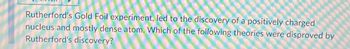 Rutherford's Gold Foil experiment, led to the discovery of a positively charged
nucleus and mostly dense atom. Which of the following theories were disproved by
Rutherford's discovery?