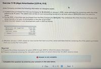 Exercise 11-19 (Algo) Amortization [LO11-4, 11-5]
Janes Company provided the following information on intangible assets:
a. A patent was purchased from the Lou Company for $1,400,000 on January 1, 2019. Janes estimated the remaining useful life of the
patent to be 10 years. The patent was carried on Lou's accounting records at a net book value of $490,000 when Lou sold it to
Janes.
b. During 2021, a franchise was purchased from the Rink Company for $640,000. The contractual life of the franchise is 10 years and
Janes records a full year of amortization in the year of purchase.
C. Janes incurred research and development costs in 2021 as follows:
Materials and supplies
$154,000
194,000
74,000
Personne1
Indirect costs
Total
$422,000
d. Effective January 1, 2021, based on new events that have occurred, Janes estimates that the remaining life of the patent purchased
from Lou is only five more years.
Required:
1. Prepare the entries necessary for years 2019 through 2021 to reflect the above information.
2. Prepare a schedule showing the intangible asset section of Janes's December 31, 2021, balance sheet.
O Answer is not complete.
Complete this question by entering your answers in the tabs below.
...
< Prev
10 of 16
Next >
