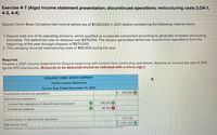 Exercise 4-7 (Algo) Income statement presentation; discontinued operations; restructuring costs [LO4-1,
4-3, 4-4]
Esquire Comic Book Company had income before tax of $1,350,000 in 2021 before considering the following material items:
1. Esquire sold one of its operating divisions, which qualified as a separate component according to generally accepted accounting
principles. The before-tax loss on disposal was $375,000. The division generated before-tax income from operations from the
beginning of the year through disposal of $570,000.
2. The company incurred restructuring costs of $90,000 during the year.
Required:
Prepare a 2021 income statement for Esquire beginning with income from continuing operations. Assume an income tax rate of 25%.
Ignore EPS disclosures. (Amounts to be deducted should be indicated with a minus sign.)
ESQUIRE COMIC BOOK COMPANY
Partial Income Statement
For the Year Ended December 31, 2021
$
945,000
Income from continuing operations
Discontinued operations:
Income from operations of discontinued component
195,000
Income tax expense
48,750 X
243,750
Income (loss) on discontinued operations
Net income (loss)
$ 1,091,250
* Red text indicates no response was expected in a cell or a formula-based calculation is incorrect: no points deducted.
