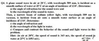 Q4. A plane sound wave in air at 20°C, with wavelength 589 mm, is incident on a
smooth surface of water at 25°C at an angle of incidence of 13.0°. Determine:
a) the angle of refraction for the sound wave and
b) the wavelength of the sound in water.
Then, a narrow beam of sodium yellow light, with wavelength 589 nm in
vacuum, is incident from air onto a smooth water surface at an angle of
incidence of 13.0°. Determine:
e) the angle of refraction and
d) the wavelength of the light in water.
e) Compare and contrast the behavior of the sound and light waves in this
problem.
Hint: (in air at 20°C, the speed of sound is 343 m/s, the speed of sound in
water at 25°C is 1493 m/s).
of r som 1
u of
