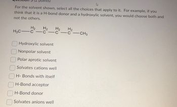 points)
For the solvent shown, select all the choices that apply to it. For example, if you
think that it is a H-bond donor and a hydroxylic solvent, you would choose both and
not the others.
H2 H₂ H₂ H₂
H3C C-c-c-c-CH3
Hydroxylic solvent
Nonpolar solvent
Polar aprotic solvent
Solvates cations well
H- Bonds with itself
H-Bond acceptor
H-Bond donor
Solvates anions well