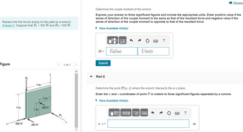 Replace the five forces acting on the plate by a wrench
(Figure 1). Suppose that F₁ = 650 N and F₂ = 500 N.
Figure
4 m
600 N
4 m
2 m
300 N
2 m
200 N
Z
<
F₂
1 of 1 >
Determine the couple moment of the wrench.
Express your answer to three significant figures and include the appropriate units. Enter positive value if the
sense of direction of the couple moment is the same as that of the resultant force and negative value if the
sense of direction of the couple moment is opposite to that of the resultant force.
► View Available Hint(s)
M =
Submit
Part C
B
x, z =
μA
Value
Determine the point P(x, z) where the wrench intersects the x-z plane.
Enter the x and z coordinates of point P in meters to three significant figures separated by a comma.
► View Available Hint(s)
VE ΑΣΦ
Units
↓↑
?
vec
?
Review
m