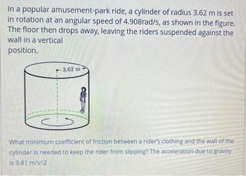 In a popular amusement-park ride, a cylinder of radius 3.62 m is set
in rotation at an angular speed of 4.908rad/s, as shown in the figure.
The floor then drops away, leaving the riders suspended against the
wall in a vertical
position.
-3.62 m
What minimum coefficient of friction between a rider's clothing and the wall of the
cylinder is needed to keep the rider from slipping? The acceleration due to gravity
is 9.81 m/s^2.