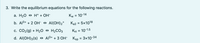 3. Write the equilibrium equations for the following reactions.
а. Н2О Н+ + ОН-
Kw = 10-14
%3D
b. Al3+ + 2 Онө Al(ОН)2*
Ка2 3D 5x1018
с. СО2(g) + Н20 НасОз
Кн 3 10-1.5
%D
d. Al(OH)3(s) АB+ + 3 Он-
Ksp = 3x10-34
