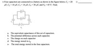 1) Four capacitors are connected to a battery as shown in the figure below, C, = 20
1)
uF, С2 %3D 10 мF, C; %3D 14 uF, Сд %3D 30 мF, and Vo %3 45 V. Find;
Vo
a. The equivalent capacitance of this set of capacitors.
b. The potential difference across each capacitor.
c- The charge on each capacitor
d. The energy stored in C4.
e-
The total energy stored in the four capacitors.
