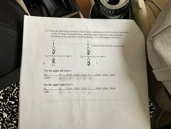 13+
M-D
-A
y
A
b) Given the following symmetry related linear combinations (SALC's) of the 2p-orbitals
on the Cl atoms illustrated below, determine their characters to the symmetry
operations of D2h and their overall symmetry. Use extra pages as necessary.
y
FB Pd FA-
B
For the upper left SALC:
D₂h
UpLft |
E
M
X
E
B
For the upper right SALC:
D2h-
UpRt I
B
C₂(z) C₂(y) C₂(x) i
1 41
RNITINE
FB-Pd-FAX
C₂(z) C₂(y) C₂(x) i
-1 1 -1 41
TER
(z-axis is also directed toward you)
B
o(xy) o(xz) o(yz)
A
o(xy) o(xz) (yz)