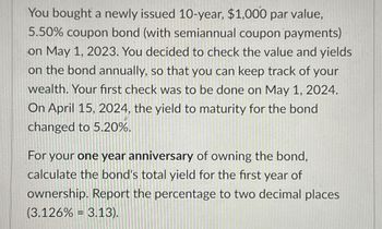 You bought a newly issued 10-year, $1,000 par value,
5.50% coupon bond (with semiannual coupon payments)
on May 1, 2023. You decided to check the value and yields
on the bond annually, so that you can keep track of your
wealth. Your first check was to be done on May 1, 2024.
On April 15, 2024, the yield to maturity for the bond
changed to 5.20%.
For your one year anniversary of owning the bond,
calculate the bond's total yield for the first year of
ownership. Report the percentage to two decimal places
(3.126% = 3.13).