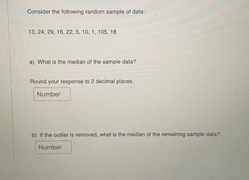 Consider the following random sample of data:
13, 24, 29, 16, 22, 5, 10, 1, 105, 18
a) What is the median of the sample data?
Round your response to 2 decimal places.
Number
b) If the outlier is removed, what is the median of the remaining sample data?
Number