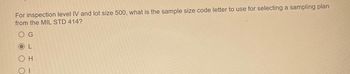 For inspection level IV and lot size 500, what is the sample size code letter to use for selecting a sampling plan
from the MIL STD 414?
G
O H
Οι