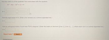 Find the matrix A of the quadratic form associated with the equation.
3x²8xy - 3y2 + 12 = 0
A =
Find the eigenvalues of A. (Enter your answers as a comma-separated list.)
λ =
Find an orthogonal matrix P such that PTAP is diagonal. (Enter the matrix in the form [[row 1], [row 2], ...], where each row is a comma-separated list.)
P =
Need Help?
Submit Answer
Read It