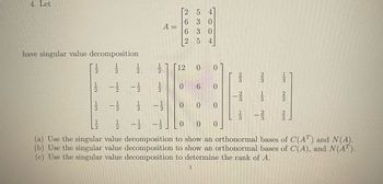 4. Let
have singular value decomposition
1/2.
-----
-1/2 1/
2 5
6 3 0
400
A =
6 3 0
5
12 0 0
0 6
0 0
0
0
-1/2 -1/
0 0 0
(a) Use the singular value decomposition to show an orthonormal bases of C(AT) and N(A).
(b) Use the singular value decomposition to show an orthonormal bases of C(A), and N(AT).
(c) Use the singular value decomposition to determine the rank of A.