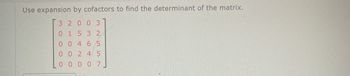 ### Determinant of a Matrix Using Cofactor Expansion

To find the determinant of a given matrix using cofactor expansion, follow the detailed example below:

In this case, we will work with the following 5x5 matrix:

\[ 
\begin{bmatrix}
3 & 2 & 0 & 0 & 3 \\
0 & 1 & 5 & 3 & 2 \\
0 & 0 & 4 & 6 & 5 \\
0 & 0 & 2 & 4 & 5 \\
0 & 0 & 0 & 0 & 7 
\end{bmatrix}
\]

### Step-by-step procedure:

1. **Identify Rows and Columns:** Choose any row or column to expand along. It is often helpful to pick a row or column with the most zeros to simplify calculations.
   
2. **Expand Along a Row or Column:** For this example, let's expand along the first row:
   
   \[
   \text{det}(A) = 3 \cdot \text{det}\begin{bmatrix}
   1 & 5 & 3 & 2 \\
   0 & 4 & 6 & 5 \\
   0 & 2 & 4 & 5 \\
   0 & 0 & 0 & 7 
   \end{bmatrix}
   - 2 \cdot \text{det}\begin{bmatrix}
   0 & 5 & 3 & 2 \\
   0 & 4 & 6 & 5 \\
   0 & 2 & 4 & 5 \\
   0 & 0 & 0 & 7 
   \end{bmatrix}
   + 0  - 0 + 0 \cdot \text{det of appropriate sub-matrix}
   \]

3. **Determinant of Sub-matrices:** Continue expanding determinants of resulting sub-matrices using the same method until reaching a 2x2 matrix, where the determinant can be easily calculated:
   
   For example:
   \[
   \text{det}\begin{bmatrix}
   1 & 5 & 3 & 2 \\
   0 & 4 & 6 & 5 \\
   0 & 2 & 4 & 5 \\
   0