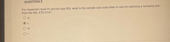 QUESTION 5
For inspection level IV and lot size 500, what is the sample size code letter to use for selecting a sampling plan
from the MIL STD 414?
O G
OL
Он
ΟΙ