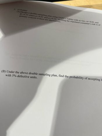2. (5 Points)
(A) Design a double-sampling plan using Grubb's Tables with my-2m. -0.05, and
p-0.10 where p-0.01 and p-0.10. Holding the stipulated consumer's risk is of
primary concern if there are alternatives.
(B) Under the above double sampling plan, find the probability of accepting l
with 5% defective units.