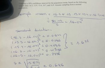 Construct a 99% confidence interval for the population mean, based on the following
sample data: 16.3, 15,9, 15.4, 16.7, and 16.9. Assume sampling from a normal
population.
Somple
meen
1
16.3+ 15. 13+ 15.4 +16.7+16.
= 0.49
2
5
16.04
5
Standard deviation.
(16.3 - 16.04)² = 0.0672
(15.9-16.04)²
8
0186
?
31-672
0.4356
(15.4-16.041 20.4086
2
(16.7-16-04)²
=
116.8-16.0412 = 0.7396
82
1.1677
20.646