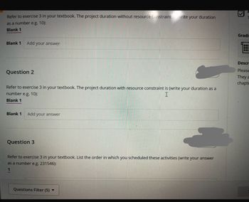 Refer to exercise 3 in your textbook. The project duration without resource constraints (write your duration
as a number e.g. 10):
Blank 1
Blank 1
Add your answer
Question 2
Refer to exercise 3 in your textbook. The project duration with resource constraint is (write your duration as a
number e.g. 10):
I
Blank 1
Blank 1 Add your answer
Question 3
Refer to exercise 3 in your textbook. List the order in which you scheduled these activities (write your answer
as a number e.g. 231546):
1
Questions Filter (5) ▼
الك
Gradi
08:
Descr
Please
They a
chapte