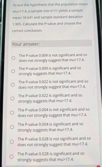 To test the hypothesis that the population mean
mu 17.4, a sample size n=11 yields a sample
mean 18.641 and sample standard deviation
1.905. Calculate the P-value and choose the
correct conclusion.
Your answer:
O
O
O
The P-value 0.009 is not significant and so
does not strongly suggest that mu>17.4.
The P-value 0.009 is significant and so
strongly suggests that mu>17.4.
The P-value 0.022 is not significant and so
does not strongly suggest that mu>17.4.
The P-value 0.022 is significant and so
strongly suggests that mu>17.4.
The P-value 0.004 is not significant and so
does not strongly suggest that mu>17.4.
The P-value 0.004 is significant and so
strongly suggests that mu>17.4.
The P-value 0.028 is not significant and so
does not strongly suggest that mu>17.4.
The P-value 0.028 is significant and so
strongly suggests that mu>17.4.