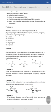 Problem 2:
Draw the structures of the following amino acids at
physiological pH and classify them as polar, aromatic, nonpolar,
positively or negatively charged.
(a) Lysine
(b) Isoleucine
(c) Valine
(d) Asparagine
(e) Tryosine
