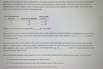 Consider a system of banking in which the Federal Reserve uses required reserves to control the money supply (as was the case in the United States
before 2008). Assume that banks do not hold excess reserves and that households do not hold currency, so the only money exists in the form of
demand deposits. To further simplify, assume the banking system has total reserves of $300. Determine the money multiplier as well as the money
supply for each reserve requirement listed in the following table.
Reserve Requirement
(Percent)
20
10
Simple Money Multiplier
A higher reserve requirement is associated with a
Money Supply
(Dollars)
money supply.
Suppose the Federal Reserve wants to increase the money supply by $200. Maintain the assumption that banks do not hold excess reserves and that
households do not hold currency. If the reserve requirement is 10%, the Fed will use open-market operations to
worth of
U.S. government bonds.
Now, suppose that, rather than immediately lending out all excess reserves, banks begin holding some excess reserves due to uncertain economic
conditions. Specifically, banks increase the percentage of deposits held as reserves from 10% to 25%. This increase in the reserve ratio causes the
money multiplier to
Under these conditions, the Fed would need to
worth of U.S. government bonds in order
to
to increase the money supply by $200.
Which of the following statements help to explain why, in the real world, the Fed cannot precisely control the money supply? Check all that apply.
The Fed cannot prevent banks from lending out required reserves.
The Fed cannot control the amount of money that households choose to hold as currency.
The Fed cannot control whether and to what extent banks hold excess reserves.