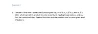 Question 2
2.1 Consider a firm with a production function given by y = a In x1 + B In x2 with a,ß E
(0,1) which can sell its product for price p and by its inputs at input costs w1 and w2.
Find the conditional input demand functions and the cost function for some given level
of output y.
