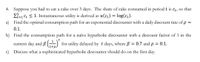 4. Suppose you had to eat a cake over 3 days. The share of cake consumed in period t is ct, so that
53
E=1 Ct < 1. Instantaneous utility is derived as u(ct) = log(ct).
a) Find the optimal consumption path for an exponential discounter with a daily discount rate of p =
0.1.
b) Find the consumption path for a naïve hyperbolic discounter with a discount factor of 1 in the
current day and B (,) for utility delayed by t days, where ß = 0.7 and p = 0.1.
1+p.
Discuss what a sophisticated hyperbolic discounter should do on the first day.
