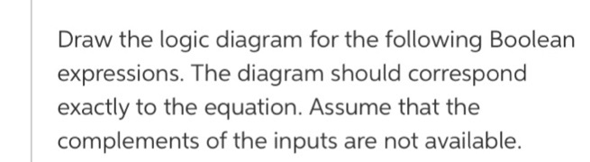 Draw the logic diagram for the following Boolean
expressions. The diagram should correspond
exactly to the equation. Assume that the
complements of the inputs are not available.
