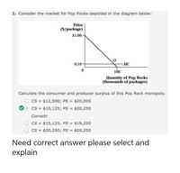 1. Consider the market for Pop Rocks depicted in the diagram below:
Price
(S/package)
$1.00
0.10-
MC
100
Quantity of Pop Rocks
(thousands of packages)
Calculate the consumer and producer surplus of this Pop Rock monopoly.
CS = $12,500; PS = $20,000
CS = $10,125; PS = $20,250
%3D
%3D
Correct!
CS = $15,125; PS = $19,250
CS =
$20,250; PS =
$20,250
Need correct answer please select and
explain
