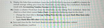 1. Display the Sales Data worksheet. Insert the GETPIVOTDATA function in cell F1 to display the
overall average selling price from the PivotTable on the Selling Price worksheet. Format the
result with Accounting Number Format with O decimal places.
m. Create a column PivotChart from the PivotTable on the Selling Price worksheet. Move the
chart to a chart sheet named Sales Chart. Complete the following steps for the chart:
Change the chart title to Average Selling Price by City and apply Dark Blue font color.
Remove the legend.
Apply Dark Blue fill color to the data series.
n. Save and close the file. Exit Excel. Based on your instructor's directions, submit:
e05m1RealEstate_LastFirst