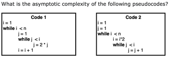 What is the asymptotic complexity of the following pseudocodes?
Code 1
i=1
while i <n
j=1
while j <i
j= 2* j
i=i+1
i=1
j=1
while i <n
Code 2
i=i*2
while j <i
j=j+1