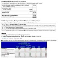 Stockholders' Equity: Transactions and Statement
The stockholders' equity section of Night Corporation's balance sheet at January 1 follows:
Common stock, $4 par value, 300,000 shares authorized, 60.000 shares
240,000
issued, 6,000 shares in treasury
Additional paid-in capital
In excess of par value
360,000
From treasury stock
22,500 382.500
Retained earnings
261.000
883,500
Less: Treasury stock (6,000 shares) at cost
103,500
Total Stockholdersâ€ Equity
780,000
The following transactions affecting stockholdersâ€™ equity occurred during the year:
Jan.
8 Issued 15,000 shares of previously unissued common stock for $16 cash per share.
Mar. 12 Sold all of the treasury shares for $21 cash per share.
June 30 Deciared a five percent stock dividend on all outstanding shares of comman stock. The market value of the stock was $19 per share.
July 10 ssued the stock dividend declared on June 30.
7 Acquired 2500 shares of common stock as treasury stock at $20 cash per share.
Dec. 18 Declared a cash dividend of 51.00 per outstanding common share, payable on January 9 to stockholders of record on December 31.
Required
a. Prepare journal entries to record the foregoing transactions.
b. Prepare a statement of stockholdersâ€ equity. Net income for the year is $255.750.
Journal Entries
Statement of Stockholders' Equity
Note: Use negative signs with your answers when appropriate (reduction to retained earnings, acquired treasury stock and treasury stock balances).
Night Corporation
Statement of Stockhoiders' Equity
For Year Ended December 31
Paid-in-Capital
Common
Paid-in-Capital
from
Retained
Treasury
Stock
in Excess of Par Treasury Stock
Earnings
Stock
Total
Balance January 1
240 x S
O xS
0 x Common shares issued
0 x Treasury shares soid
Stock Dividends Issued
0 x Treasury shares acquired
Cash Dividends Declared
Net Income
Salance. December 31
0 xS
